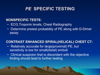 PE   SPECIFIC TESTING NONSPECIFIC TESTS: ~  ECG,Troponin levels, Chest Radiography ~  Determine pretest probability of PE along with D-Dimer assay CONTRAST ENHANCED SPIRAL(HELICAL) CHEST CT: ~  Relatively accurate for large(proximal) PE, but sensitivity is low for small(distal) emboli ~  Clinical suspicion that is discordant with the objective finding should lead to further testing 
