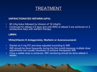 TREATMENT UNFRACTIONATED HEPARIN (UFH): 80 U/kg bolus followed by infusion of 18 U/kg/hr. Continued for atleast 4-5 days and until INRs of atleast 2 are achieved on 2 consecutive days with warfarin therapy. LMWH:   VKAs(Vitamin K Antagonists), Warfarin or Acenocoumarol: Started as 5 mg PO and dose adjusted according to INR INR should be done frequently during the first month,because multiple dose adjustments are usually necessary to achieve therapeutic INR Once a stable dose is achieved, INR monitoring should be done atleast 4 weeks. 
