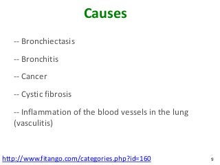 Causes
   -- Bronchiectasis
   -- Bronchitis
   -- Cancer
   -- Cystic fibrosis
   -- Inflammation of the blood vessels in the lung
   (vasculitis)


http://www.fitango.com/categories.php?id=160          9
 