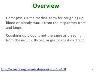 Overview
   Hemoptysis is the medical term for coughing up
   blood or bloody mucus from the respiratory tract
   and lungs.
   Coughing up blood is not the same as bleeding
   from the mouth, throat, or gastrointestinal tract.




http://www.fitango.com/categories.php?id=160            1
 