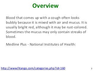 Overview
   Blood that comes up with a cough often looks
   bubbly because it is mixed with air and mucus. It is
   usually bright red, although it may be rust-colored.
   Sometimes the mucus may only contain streaks of
   blood.
   Medline Plus - National Institutes of Health:




http://www.fitango.com/categories.php?id=160              2
 