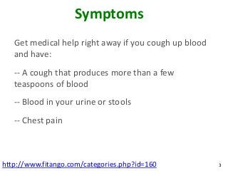 Symptoms
   Get medical help right away if you cough up blood
   and have:
   -- A cough that produces more than a few
   teaspoons of blood
   -- Blood in your urine or stools
   -- Chest pain



http://www.fitango.com/categories.php?id=160           3
 