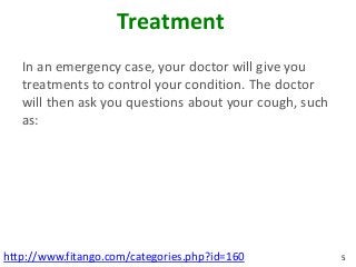 Treatment
   In an emergency case, your doctor will give you
   treatments to control your condition. The doctor
   will then ask you questions about your cough, such
   as:




http://www.fitango.com/categories.php?id=160            5
 
