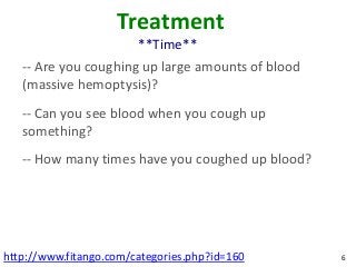 Treatment
                        **Time**
   -- Are you coughing up large amounts of blood
   (massive hemoptysis)?
   -- Can you see blood when you cough up
   something?
   -- How many times have you coughed up blood?




http://www.fitango.com/categories.php?id=160       6
 