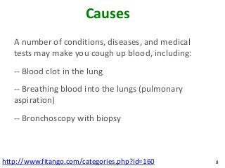 Causes
   A number of conditions, diseases, and medical
   tests may make you cough up blood, including:
   -- Blood clot in the lung
   -- Breathing blood into the lungs (pulmonary
   aspiration)
   -- Bronchoscopy with biopsy



http://www.fitango.com/categories.php?id=160       8
 