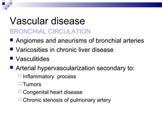 Vascular disease
BRONCHIAL CIRCULATION
 Angiomes and aneurisms of bronchial arteries
 Varicosities in chronic liver disease
 Vasculitides
 Arterial hypervascularization secondary to:
 Inflammatory process
 Tumors
 Congenital heart disease
 Chronic stenosis of pulmonary artery
 