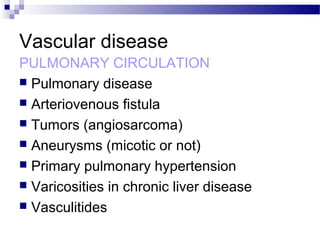 Vascular disease
PULMONARY CIRCULATION
 Pulmonary disease
 Arteriovenous fistula
 Tumors (angiosarcoma)
 Aneurysms (micotic or not)
 Primary pulmonary hypertension
 Varicosities in chronic liver disease
 Vasculitides
 