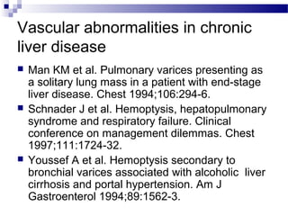 Vascular abnormalities in chronic
liver disease
 Man KM et al. Pulmonary varices presenting as
a solitary lung mass in a patient with end-stage
liver disease. Chest 1994;106:294-6.
 Schnader J et al. Hemoptysis, hepatopulmonary
syndrome and respiratory failure. Clinical
conference on management dilemmas. Chest
1997;111:1724-32.
 Youssef A et al. Hemoptysis secondary to
bronchial varices associated with alcoholic liver
cirrhosis and portal hypertension. Am J
Gastroenterol 1994;89:1562-3.
 
