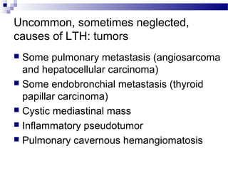 Uncommon, sometimes neglected,
causes of LTH: tumors
 Some pulmonary metastasis (angiosarcoma
and hepatocellular carcinoma)
 Some endobronchial metastasis (thyroid
papillar carcinoma)
 Cystic mediastinal mass
 Inflammatory pseudotumor
 Pulmonary cavernous hemangiomatosis
 