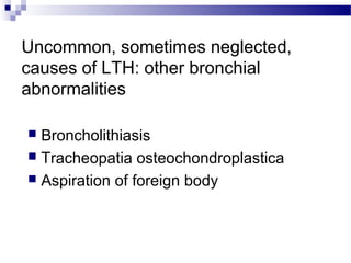 Uncommon, sometimes neglected,
causes of LTH: other bronchial
abnormalities
 Broncholithiasis
 Tracheopatia osteochondroplastica
 Aspiration of foreign body
 