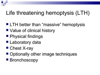 Life threatening hemoptysis (LTH)
 LTH better than “massive” hemoptysis
 Value of clinical history
 Physical findings
 Laboratory data
 Chest X-ray
 Optionally other image techniques
 Bronchoscopy
 