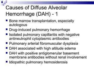 Causes of Diffuse Alveolar
Hemorrhage (DAH) - 1
 Bone marrow transplantation, especially
autologous
 Drug-induced pulmonary hemorrhage
 Isolated pulmonary capillaritis with negative
antineutrophil cytoplasmic antibodies
 Pulmonary arterial fibromuscular dysplasia
 DAH associated with high altitude edema
 DAH with positive antiglomerular basement
membrane antibodies without renal involvement
 Idiopathic pulmonary hemosiderosis
 