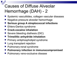 Causes of Diffuse Alveolar
Hemorrhage (DAH) - 2
 Systemic vasculitides, collagen vascular diseases
 Negative pressure alveolar hemorrhage
 Serious group A streptococcal infections
 Ehlers-Danlos syndrome
 Crack-cocaine inhalation
 Severe bleeding diathesis (DIC)
 Trimellitic anhydride inhalation
 Primary antiphospholipid syndrome
 Lung transplant rejection
 Pulmonary-renal syndrome
 Pulmonary infection in immunocompromised
 Pulmonary veno-occlusive disease
 