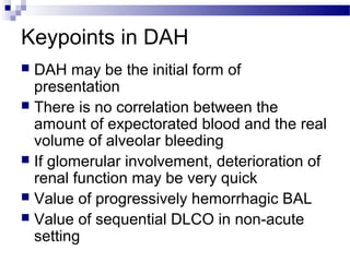 Keypoints in DAH
 DAH may be the initial form of
presentation
 There is no correlation between the
amount of expectorated blood and the real
volume of alveolar bleeding
 If glomerular involvement, deterioration of
renal function may be very quick
 Value of progressively hemorrhagic BAL
 Value of sequential DLCO in non-acute
setting
 