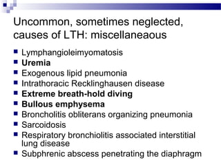 Uncommon, sometimes neglected,
causes of LTH: miscellaneaous
 Lymphangioleimyomatosis
 Uremia
 Exogenous lipid pneumonia
 Intrathoracic Recklinghausen disease
 Extreme breath-hold diving
 Bullous emphysema
 Broncholitis obliterans organizing pneumonia
 Sarcoidosis
 Respiratory bronchiolitis associated interstitial
lung disease
 Subphrenic abscess penetrating the diaphragm
 