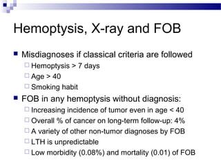 Hemoptysis, X-ray and FOB
 Misdiagnoses if classical criteria are followed
 Hemoptysis > 7 days
 Age > 40
 Smoking habit
 FOB in any hemoptysis without diagnosis:
 Increasing incidence of tumor even in age < 40
 Overall % of cancer on long-term follow-up: 4%
 A variety of other non-tumor diagnoses by FOB
 LTH is unpredictable
 Low morbidity (0.08%) and mortality (0.01) of FOB
 