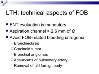LTH: technical aspects of FOB
 ENT evaluation is mandatory
 Aspiration channel > 2.6 mm of Ø
 Avoid FOB-related bleeding iatrogenia:
Bronchiectasis
Carcinoid tumor
Bronchial angiomas
Aneurysms of pulmonary artery
Removal of old foreign body
 