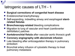 Iatrogenic causes of LTH - 1
 Surgical corrections of congenital heart disease
 Endobronchial brachytherapy
 Self-expanding, indwelling airway and esophageal stent-
related fistulas
 Bronchoscopy-related bleeding complications
 Migration to lung of vascular and heart (cardioverter
defribillator) patches
 Aortobronchial fistula after vascular aortic thoracic graft
 Coronary angiography with abciximab infusion
 Late bleeding after anticoagulation therapy in pulmonary
embolism
 Bronchial artery infusion of cytostatic therapy to treat
pulmonary metastasis
 