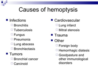 Causes of hemoptysis
 Infections
 Bronchitis
 Tuberculosis
 Fungus
 Pneumonia
 Lung abscess
 Bronchiectasis
 Tumors
 Bronchial cancer
 Carcinoid
 Cardiovascular
 Lung infarct
 Mitral stenosis
 Trauma
 Other
 Foreign body
 Hemorrhagic diatesis
 Goodpasture and
other immunological
disorders
 