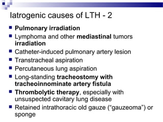 Iatrogenic causes of LTH - 2
 Pulmonary irradiation
 Lymphoma and other mediastinal tumors
irradiation
 Catheter-induced pulmonary artery lesion
 Transtracheal aspiration
 Percutaneous lung aspiration
 Long-standing tracheostomy with
tracheoinnominate artery fistula
 Thrombolytic therapy, especially with
unsuspected cavitary lung disease
 Retained intrathoracic old gauze (“gauzeoma”) or
sponge
 