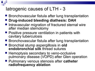 Iatrogenic causes of LTH - 3
 Bronchovascular fistula after lung transplantation
 Drug-induced bleeding diathesis: DAH
 Intravascular migration of fractured sternal wire
after median sternotomy
 Positive pressure ventilation in patients with
cavitary tuberculosis
 Bronchovascular fistula after lung transplantation
 Bronchial stump aspergillosis in old
endobronchial silk thread sutures
 Hemoptysis secondary to veno-occlusive
pulmonary disease (VOPD) after Glen operation
 Pulmonary venous stenosis after catheter
radiofrequency ablation
 
