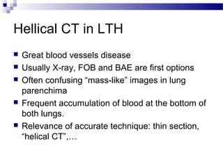 Hellical CT in LTH
 Great blood vessels disease
 Usually X-ray, FOB and BAE are first options
 Often confusing “mass-like” images in lung
parenchima
 Frequent accumulation of blood at the bottom of
both lungs.
 Relevance of accurate technique: thin section,
“helical CT”,…
 