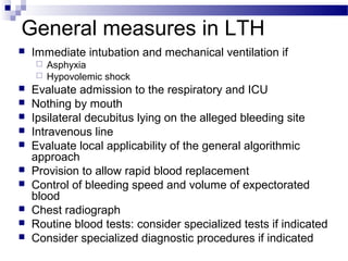 General measures in LTH
 Immediate intubation and mechanical ventilation if
 Asphyxia
 Hypovolemic shock
 Evaluate admission to the respiratory and ICU
 Nothing by mouth
 Ipsilateral decubitus lying on the alleged bleeding site
 Intravenous line
 Evaluate local applicability of the general algorithmic
approach
 Provision to allow rapid blood replacement
 Control of bleeding speed and volume of expectorated
blood
 Chest radiograph
 Routine blood tests: consider specialized tests if indicated
 Consider specialized diagnostic procedures if indicated
 
