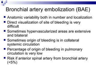 Bronchial artery embolization (BAE)
 Anatomic variability both in number and localization
 Direct visualization of site of bleeding is very
difficult
 Sometimes hypervascularized areas are extensive
and bilateral
 Sometimes origin of bleeding is in collateral
systemic circulation
 Percentage of origin of bleeding in pulmonary
circulation is very low
 Risk if anterior spinal artery from bronchial artery
(<5%)
 