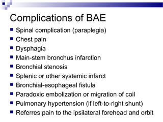 Complications of BAE
 Spinal complication (paraplegia)
 Chest pain
 Dysphagia
 Main-stem bronchus infarction
 Bronchial stenosis
 Splenic or other systemic infarct
 Bronchial-esophageal fistula
 Paradoxic embolization or migration of coil
 Pulmonary hypertension (if left-to-right shunt)
 Referres pain to the ipsilateral forehead and orbit
 