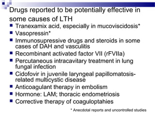 Drugs reported to be potentially effective in
some causes of LTH
 Tranexamix acid, especially in mucoviscidosis*
 Vasopressin*
 Immunosupressive drugs and steroids in some
cases of DAH and vasculitis
 Recombinant activated factor VII (rFVIIa)
 Percutaneous intracavitary treatment in lung
fungal infection
 Cidofovir in juvenile laryngeal papillomatosis-
related multicystic disease
 Anticoagulant therapy in embolism
 Hormone: LAM; thoracic endometriosis
 Corrective therapy of coaguloptahies
* Anecdotal reports and uncontrolled studies
 