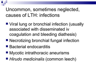 Uncommon, sometimes neglected,
causes of LTH: infections
 Viral lung or bronchial infection (usually
associated with disseminated iv
coagulation and bleeding diathesis)
 Necrotizing bronchial fungal infection
 Bacterial endocarditis
 Mycotic intrathoracic aneurisms
 Hirudo medicinalis (common leech)
 