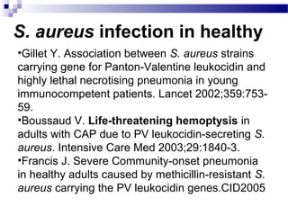 S. aureus infection in healthy
•Gillet Y. Association between S. aureus strains
carrying gene for Panton-Valentine leukocidin and
highly lethal necrotising pneumonia in young
immunocompetent patients. Lancet 2002;359:753-
59.
•Boussaud V. Life-threatening hemoptysis in
adults with CAP due to PV leukocidin-secreting S.
aureus. Intensive Care Med 2003;29:1840-3.
•Francis J. Severe Community-onset pneumonia
in healthy adults caused by methicillin-resistant S.
aureus carrying the PV leukocidin genes.CID2005
 