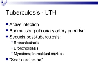 Tuberculosis - LTH
 Active infection
 Rasmussen pulmonary artery aneurism
 Sequels post-tuberculosis:
Bronchiectasis
Broncholitiasis
Mycetoma in residual cavities
 “Scar carcinoma”
 