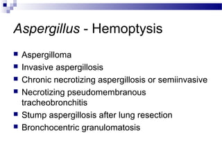 Aspergillus - Hemoptysis
 Aspergilloma
 Invasive aspergillosis
 Chronic necrotizing aspergillosis or semiinvasive
 Necrotizing pseudomembranous
tracheobronchitis
 Stump aspergillosis after lung resection
 Bronchocentric granulomatosis
 