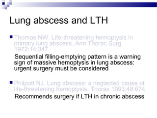 Lung abscess and LTH
 Thomas NW. Life-threatening hemoptysis in
primary lung abscess. Ann Thorac Surg
1972;14:347
Sequential filling-emptying pattern is a warning
sign of massive hemoptysis in lung abscess:
urgent surgery must be considered
 Philpott NJ. Lung abscess: a neglected cause of
life-threatening hemoptysis. Thorax 1993;48:674
Recommends surgery if LTH in chronic abscess
 