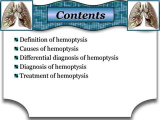 Definition of hemoptysisDefinition of hemoptysis
Causes of hemoptysisCauses of hemoptysis
Differential diagnosis of hemoptysisDifferential diagnosis of hemoptysis
Diagnosis of hemoptysisDiagnosis of hemoptysis
Treatment of hemoptysisTreatment of hemoptysis
ContentsContents
 
