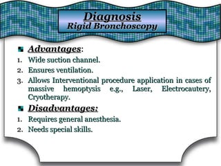AdvantagesAdvantages::
1.1. Wide suction channel.Wide suction channel.
2.2. Ensures ventilation.Ensures ventilation.
3.3. Allows Interventional procedure application in cases ofAllows Interventional procedure application in cases of
massive hemoptysis e.g., Laser, Electrocautery,massive hemoptysis e.g., Laser, Electrocautery,
Cryotherapy.Cryotherapy.
Disadvantages:Disadvantages:
1.1. Requires general anesthesia.Requires general anesthesia.
2.2. Needs special skills.Needs special skills.
DiagnosisDiagnosis
Rigid BronchoscopyRigid Bronchoscopy
 