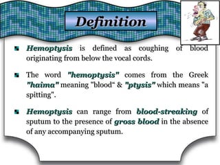 HemoptysisHemoptysis is defined as coughing of bloodis defined as coughing of blood
originating from below the vocal cords.originating from below the vocal cords.
The wordThe word "hemoptysis""hemoptysis" comes from the Greekcomes from the Greek
"haima""haima" meaning "blood“ &meaning "blood“ & "ptysis""ptysis" which means "awhich means "a
spitting".spitting".
HemoptysisHemoptysis can range fromcan range from blood-streakingblood-streaking ofof
sputum to the presence ofsputum to the presence of gross bloodgross blood in the absencein the absence
of any accompanying sputum.of any accompanying sputum.
DefinitionDefinition
 