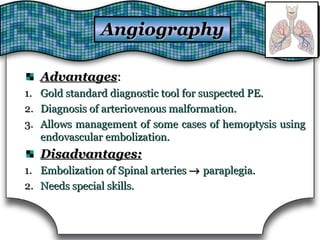 AngiographyAngiography
AdvantagesAdvantages::
1.1. Gold standard diagnostic tool for suspected PE.Gold standard diagnostic tool for suspected PE.
2.2. Diagnosis of arteriovenous malformation.Diagnosis of arteriovenous malformation.
3.3. Allows management of some cases of hemoptysis usingAllows management of some cases of hemoptysis using
endovascular embolization.endovascular embolization.
Disadvantages:Disadvantages:
1.1. Embolization of Spinal arteriesEmbolization of Spinal arteries →→ paraplegia.paraplegia.
2.2. Needs special skills.Needs special skills.
 