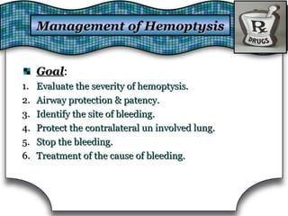 Management of HemoptysisManagement of Hemoptysis
GoalGoal::
1.1. Evaluate the severity of hemoptysis.Evaluate the severity of hemoptysis.
2.2. Airway protection & patency.Airway protection & patency.
3.3. Identify the site of bleeding.Identify the site of bleeding.
4.4. Protect the contralateral un involved lung.Protect the contralateral un involved lung.
5.5. Stop the bleeding.Stop the bleeding.
6.6. Treatment of the cause of bleeding.Treatment of the cause of bleeding.
 