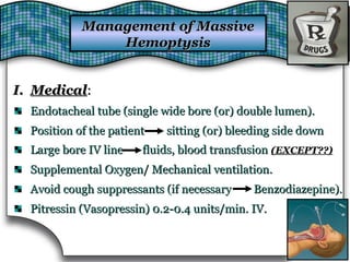 Management of MassiveManagement of Massive
HemoptysisHemoptysis
I.I. MedicalMedical::
Endotacheal tube (single wide bore (or) double lumen).Endotacheal tube (single wide bore (or) double lumen).
Position of the patient sitting (or) bleeding side downPosition of the patient sitting (or) bleeding side down
Large bore IV line fluids, blood transfusionLarge bore IV line fluids, blood transfusion (EXCEPT??)(EXCEPT??)
Supplemental Oxygen/ Mechanical ventilation.Supplemental Oxygen/ Mechanical ventilation.
Avoid cough suppressants (if necessary Benzodiazepine).Avoid cough suppressants (if necessary Benzodiazepine).
Pitressin (Vasopressin) 0.2-0.4 units/min. IV.Pitressin (Vasopressin) 0.2-0.4 units/min. IV.
 