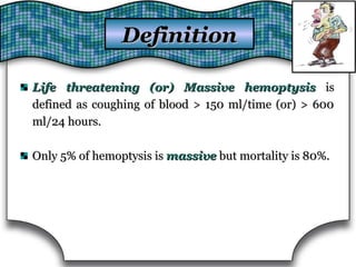 Life threatening (or) Massive hemoptysisLife threatening (or) Massive hemoptysis isis
defined as coughing of blood > 150 ml/time (or) > 600defined as coughing of blood > 150 ml/time (or) > 600
ml/24 hours.ml/24 hours.
Only 5% of hemoptysis isOnly 5% of hemoptysis is massivemassive but mortality is 80%.but mortality is 80%.
DefinitionDefinition
 