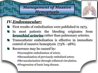 IV.IV.Endovascular:Endovascular:
First results of embolization were published in 1973First results of embolization were published in 1973..
In most patients the bleeding originates fromIn most patients the bleeding originates from
bronchial arteriesbronchial arteries rather than pulmonary arteriesrather than pulmonary arteries..
Transcatheter embolization is effective in immediateTranscatheter embolization is effective in immediate
control of massive hemoptysis (73% - 98%).control of massive hemoptysis (73% - 98%).
Recurrence may be caused by:Recurrence may be caused by:
Incomplete embolization of artery.Incomplete embolization of artery.
Recanalization of previously embolized artery.Recanalization of previously embolized artery.
Revascularization through collateral circulation.Revascularization through collateral circulation.
Progression of basic lung disease.Progression of basic lung disease.
Management of MassiveManagement of Massive
HemoptysisHemoptysis
 