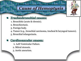 Tracheobronchial causes:Tracheobronchial causes:
1. Bronchitis (acute & chronic).1. Bronchitis (acute & chronic).
2. Bronchiectasis.2. Bronchiectasis.
3. Foreign body.3. Foreign body.
4. Tumor (e.g., bronchial carcinoma, tracheal & laryngeal tumors).4. Tumor (e.g., bronchial carcinoma, tracheal & laryngeal tumors).
5. Bronchial telangectasia.5. Bronchial telangectasia.
Cardiovascular causes:Cardiovascular causes:
1.1. Left Ventricular Failure.Left Ventricular Failure.
2. Mitral stenosis.2. Mitral stenosis.
3. Aortic aneurism.3. Aortic aneurism.
Cause of HemoptysisCause of Hemoptysis
 