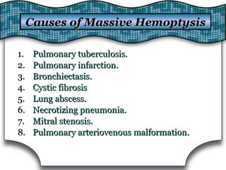 1.1. Pulmonary tuberculosis.Pulmonary tuberculosis.
2.2. Pulmonary infarction.Pulmonary infarction.
3.3. Bronchiectasis.Bronchiectasis.
4.4. Cystic fibrosisCystic fibrosis
5.5. Lung abscess.Lung abscess.
6.6. Necrotizing pneumonia.Necrotizing pneumonia.
7.7. Mitral stenosis.Mitral stenosis.
8.8. Pulmonary arteriovenous malformation.Pulmonary arteriovenous malformation.
Causes of Massive HemoptysisCauses of Massive Hemoptysis
 