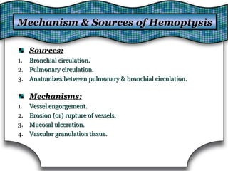 Sources:Sources:
1.1. Bronchial circulation.Bronchial circulation.
2.2. Pulmonary circulation.Pulmonary circulation.
3.3. Anatomizes between pulmonary & bronchial circulation.Anatomizes between pulmonary & bronchial circulation.
Mechanisms:Mechanisms:
1.1. Vessel engorgement.Vessel engorgement.
2.2. Erosion (or) rupture of vessels.Erosion (or) rupture of vessels.
3.3. Mucosal ulceration.Mucosal ulceration.
4.4. Vascular granulation tissue.Vascular granulation tissue.
Mechanism & Sources of HemoptysisMechanism & Sources of Hemoptysis
 