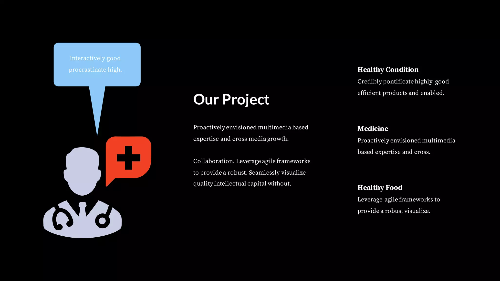 Interactively good
procrastinate high.
Healthy Food
Leverage agile frameworks to
provide a robust visualize.
Medicine
Proactively envisioned multimedia
based expertise and cross.
Healthy Condition
Credibly pontificate highly good
efficient productsand enabled.
Proactively envisioned multimedia based
expertise and cross media growth.
Collaboration. Leverage agile frameworks
to provide a robust. Seamlessly visualize
quality intellectual capital without.
Our Project
 