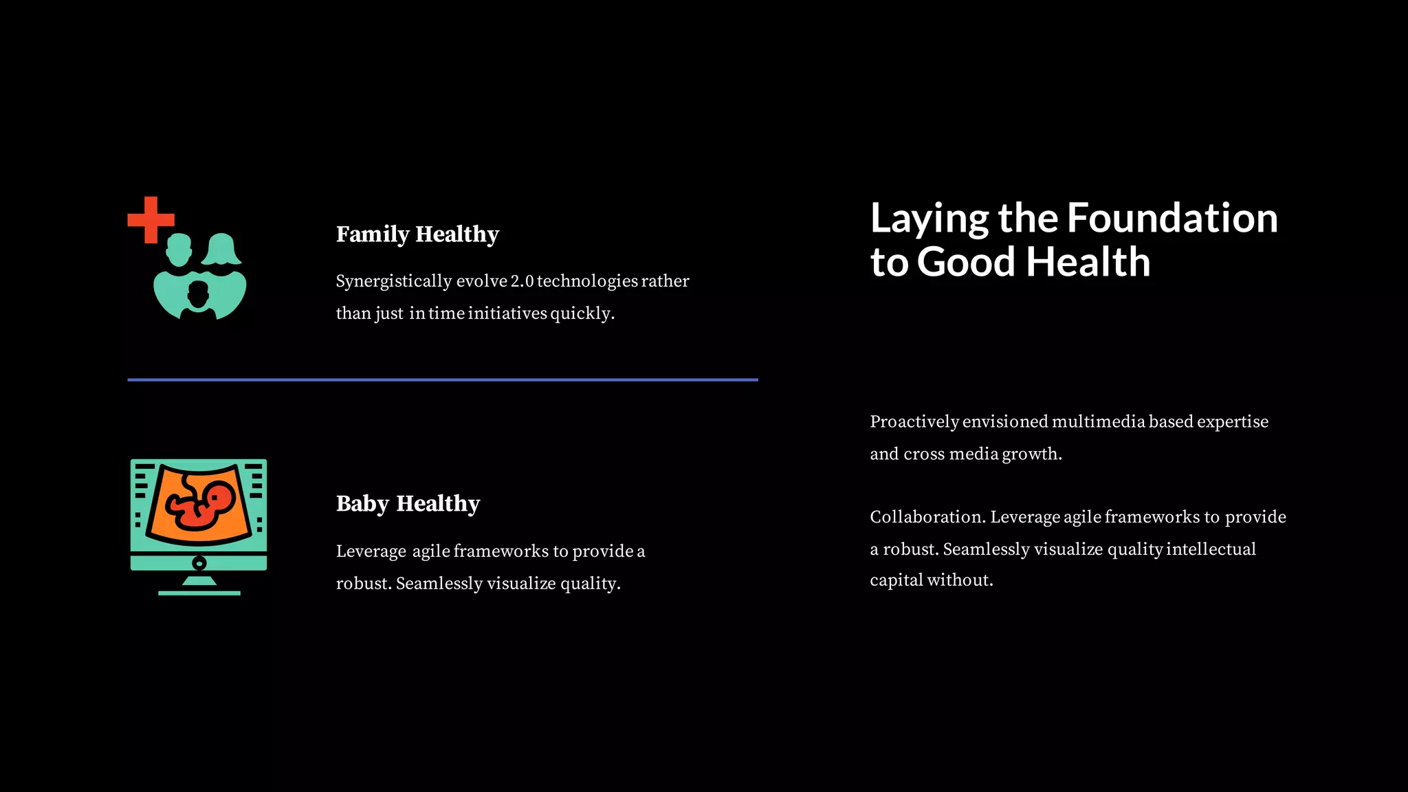 Family Healthy
Synergistically evolve 2.0 technologiesrather
than just intime initiativesquickly.
Baby Healthy
Leverage agile frameworks to provide a
robust. Seamlessly visualize quality.
Laying the Foundation
to Good Health
Proactively envisioned multimedia based expertise
and cross media growth.
Collaboration. Leverage agile frameworks to provide
a robust. Seamlessly visualize quality intellectual
capital without.
 