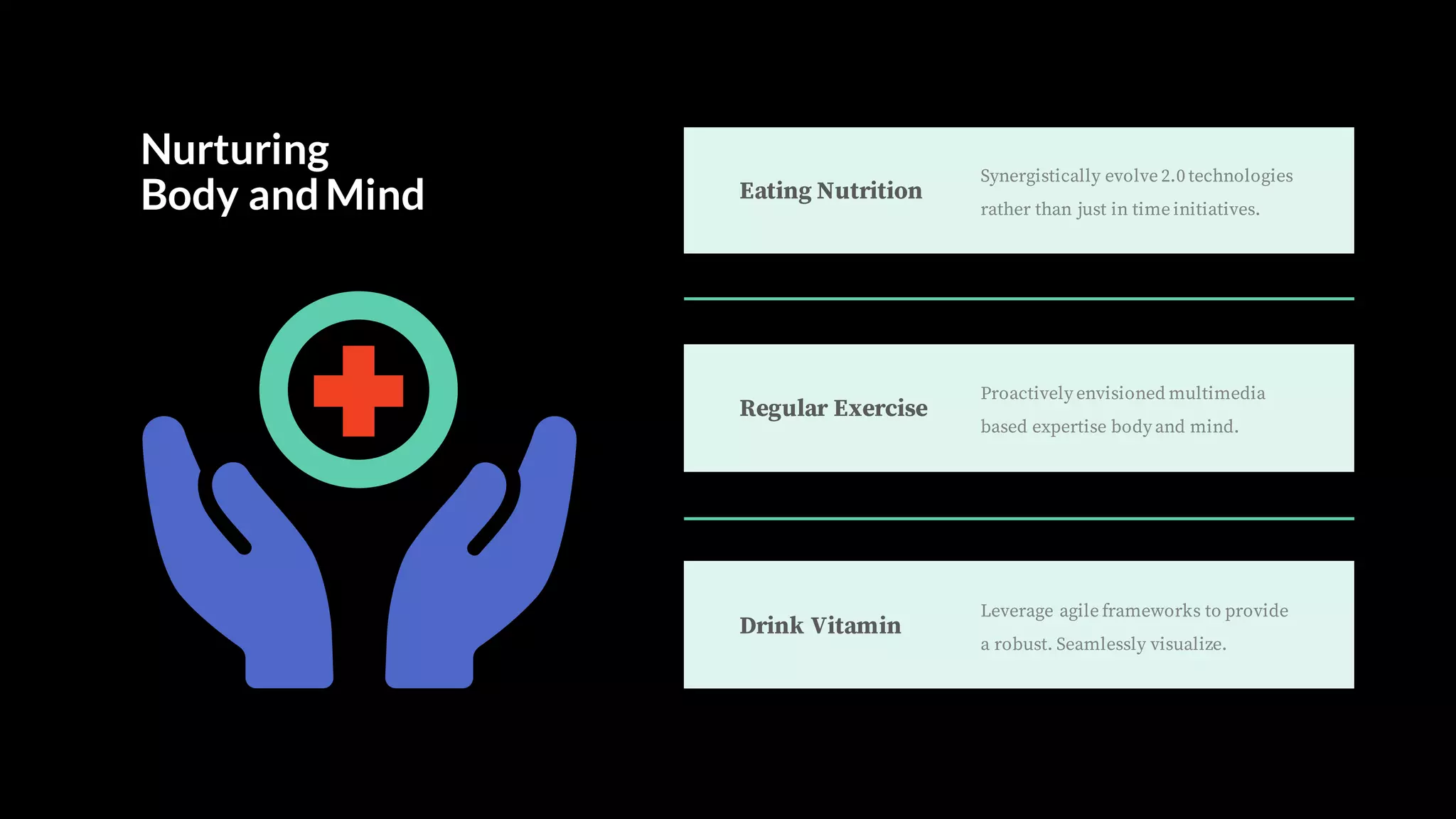 Eating Nutrition
Synergistically evolve 2.0 technologies
rather than just in time initiatives.
Drink Vitamin
Leverage agile frameworks to provide
a robust. Seamlessly visualize.
Regular Exercise
Proactively envisioned multimedia
based expertise body and mind.
Nurturing
Body andMind
 