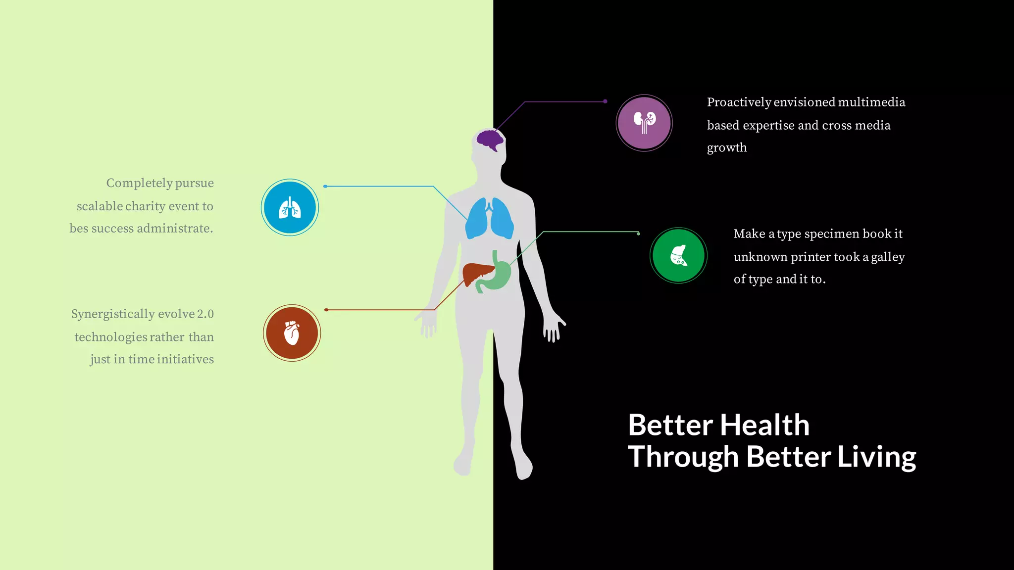 Better Health
Through Better Living
Proactively envisioned multimedia
based expertise and cross media
growth
Make a type specimen book it
unknown printer took a galley
of type and it to.
Completely pursue
scalable charity event to
bes success administrate.
Synergistically evolve 2.0
technologiesrather than
just in time initiatives
 
